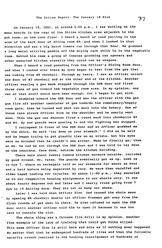 he Stiles Report: The Janvary 18 Riot  37  On Janvary 10, 2001, at around 6:00 p.m., T vas vorking on the menu boar  in the rear of the Stiles kitchen area adjacent to the pot. xoom.. on the ook €100t 5 bunch of lovd yeiling n the ares of the back door of dining room 0. and vhen I looked in that run through that door. He grabbed  deying rack vhich 1s-in the vegetable hind hin came a group of inmates grabbing can openers and other assorted kiichen utensils: they could  Then 1 heard a loud pounding from the and vhen T looked over there my eyes began vas coming from 49 chovhell. Through my te  T heaca  aicection and sav a big balck inmate a 1ong metal stirring paddle off the  use 2z veapons. ofticer’s Dintng Room door., to tear from the gas that s, T sav an officer unlocx the: door of: 43 chovhall and 3t the other end of the kitchen. Another officer vearing & gas mask stepped through the ODR door and fired thcee cans of gas tovard the vegstable room area. In my opinton. one can of that stuff vould have been snough. for I began to get sick.  I stumbled tovard the ODR door and sav the officer vith the ga gun fire ofe another cannister of ga roon gate.  tovards the commissary/supply then he turned and shot tvo more into the bakery. One of struck ofticer Zion on the shoulder and he nearly vent Then the gas can shooter flred a round each into chovhalls €3 Bt nov gusrds vere pouring in and the €ighting vas stopped. I collapsed in front of the ODR door and an officer gral by the shict. He said ley dovn on your stomach.” T did as he sald and he began trying to put plastlc tles on my vrlsts, but his ayes Vere 5o blinded that he couldn’t see elther. When he finally go: the on me. he 1ed me out through the ODR door and T vas told to lay dov the concrete, face down, ostside the xitchen building. There vere about tventy lnmete Xitchen vorkers outside.  those cans  tnerua  mr  Good friend, Me. Yates. The guard Gyn 7. whers ve vereagaln 1aid on and a haif betors being separated by Video taped looking for injurles. At us to our respective housing assignm sbout fourty degr  out ana ate  Gyn to 19 Builing dorm. They dla let  Laver 1 vas told tnat oelcer Zion  eventually got us up. took us our stomache for about an hour Face. We vers then uncuffed and about 11100 pm.. they escort  It vas  nts in our shorte only.  ane 1 neaciy froze golng rrom 7  us xeep our sho 4 the vhole mess  by opening #8 chovhall doorto let officer Freeman gat avay from the  Flcst rounds of gas shot in there ao0r  Late to contaln the riot.  The whole thing vas » Chinese fire drill in my that could get i  etne ™is Wo =  example of the lack of training same Officer Zion is still here  tter that that he endangered hundreds of 1ive  He 3130 reused to open the ODR until another officer told him to open 1t beca  it vas too  opinton. Another folks Killed.  nothing ever happene: and that the folloving  and acts a:  security crunch resuited in the housing resssignaent of hundreds of 
